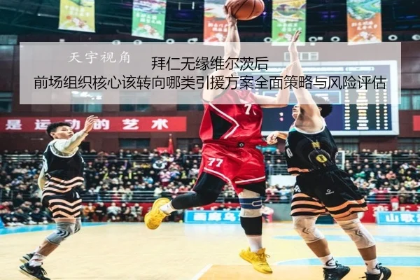 拜仁无缘维尔茨后 前场组织核心该转向哪类引援方案全面策略与风险评估