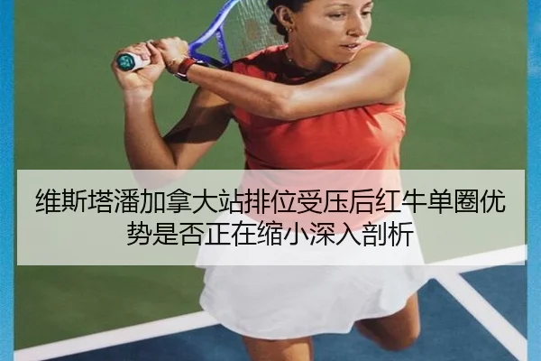 维斯塔潘加拿大站排位受压后红牛单圈优势是否正在缩小深入剖析