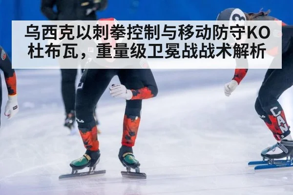 乌西克以刺拳控制与移动防守KO杜布瓦，重量级卫冕战战术解析