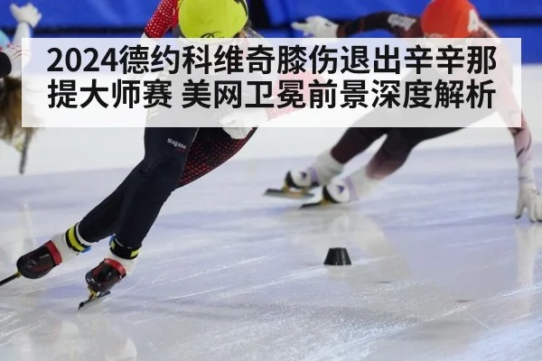 2024德约科维奇膝伤退出辛辛那提大师赛 美网卫冕前景深度解析